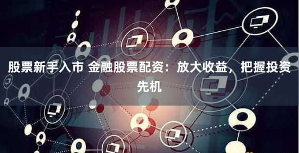 股票新手入市 金融股票配资：放大收益，把握投资先机