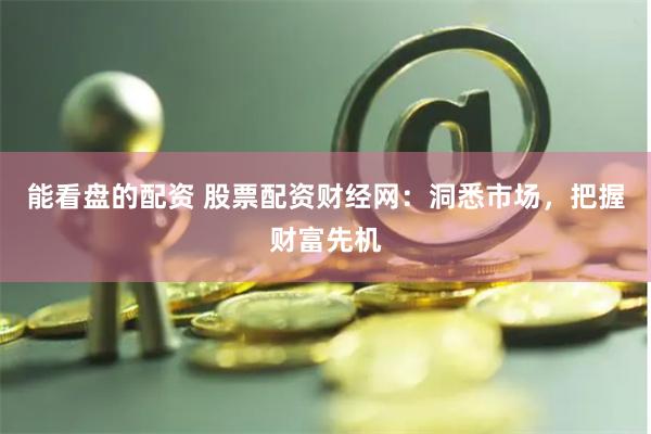能看盘的配资 股票配资财经网：洞悉市场，把握财富先机