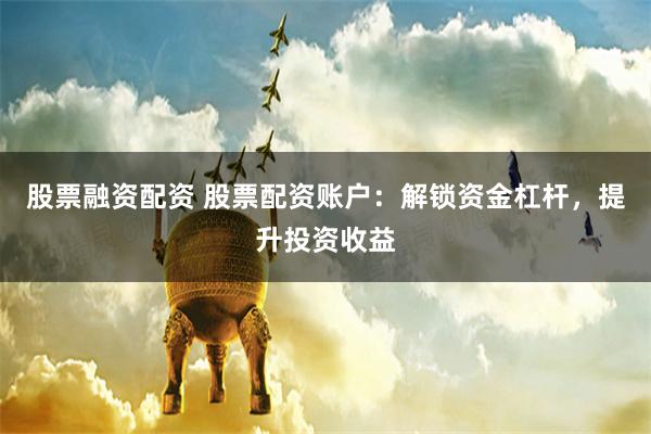 股票融资配资 股票配资账户：解锁资金杠杆，提升投资收益