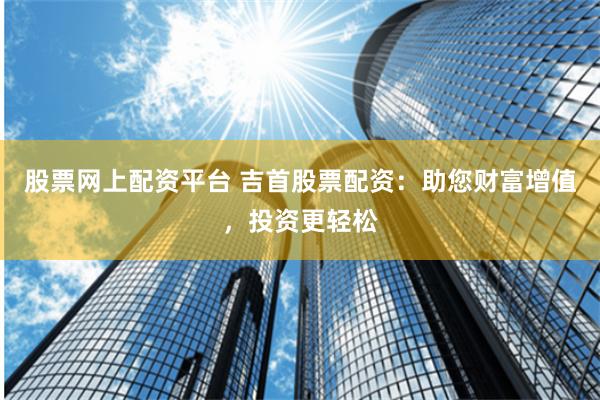 股票网上配资平台 吉首股票配资：助您财富增值，投资更轻松