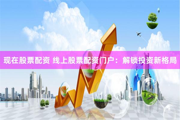 现在股票配资 线上股票配资门户：解锁投资新格局