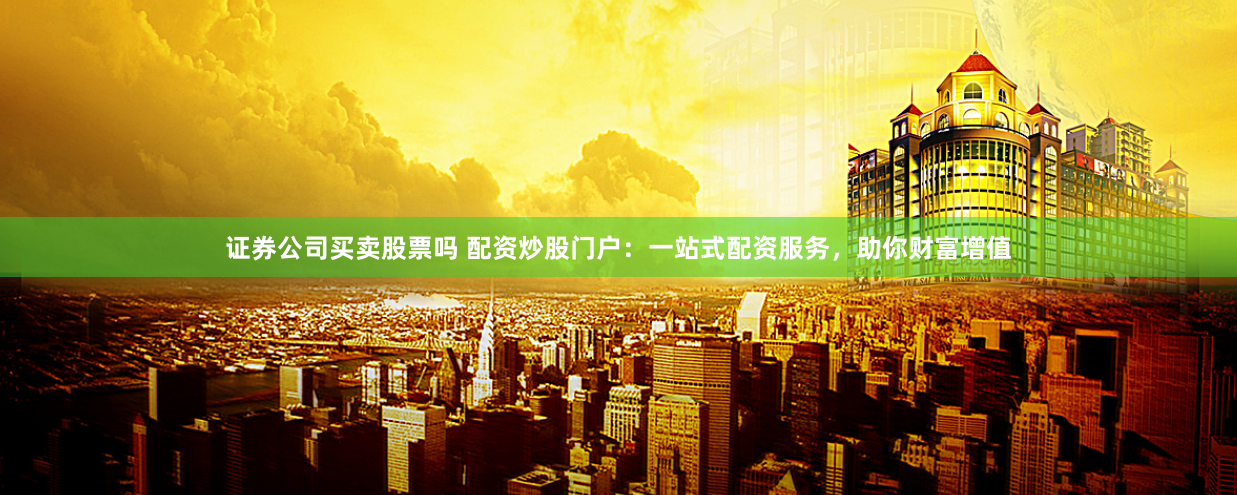 证券公司买卖股票吗 配资炒股门户：一站式配资服务，助你财富增值