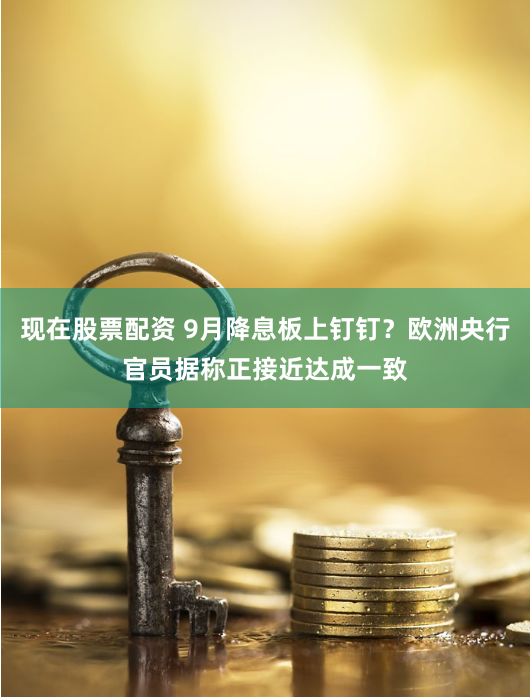 现在股票配资 9月降息板上钉钉？欧洲央行官员据称正接近达成一致