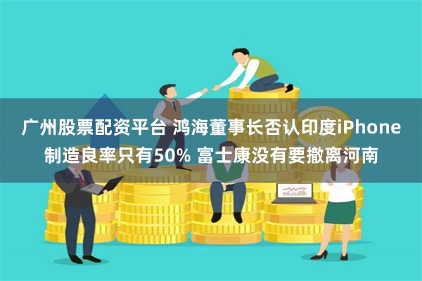 广州股票配资平台 鸿海董事长否认印度iPhone制造良率只有50% 富士康没有要撤离河南