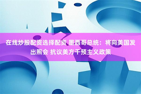 在线炒股配资选择配资 墨西哥总统：将向美国发出照会 抗议美方干预主义政策