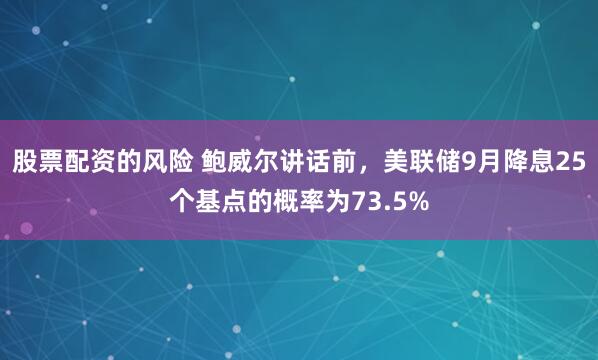 股票配资的风险 鲍威尔讲话前，美联储9月降息25个基点的概率为73.5%