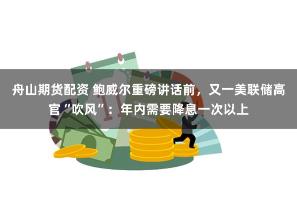 舟山期货配资 鲍威尔重磅讲话前，又一美联储高官“吹风”：年内需要降息一次以上