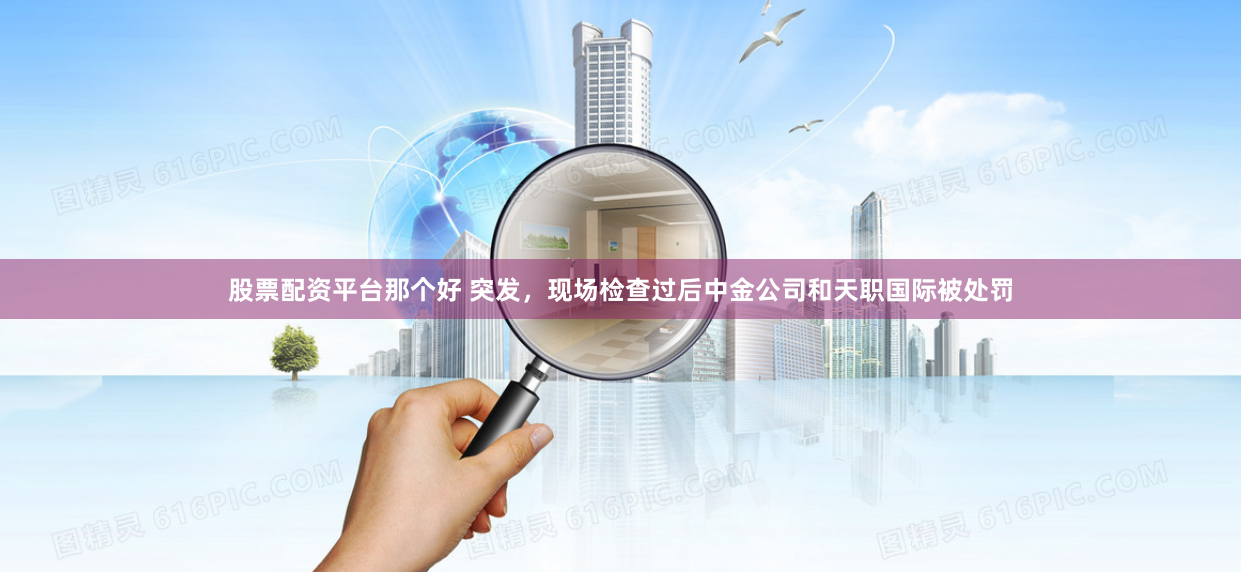 股票配资平台那个好 突发，现场检查过后中金公司和天职国际被处罚