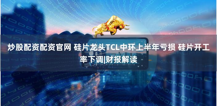 炒股配资配资官网 硅片龙头TCL中环上半年亏损 硅片开工率下调|财报解读