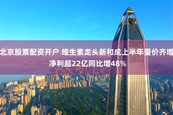 北京股票配资开户 维生素龙头新和成上半年量价齐增 净利超22亿同比增48%