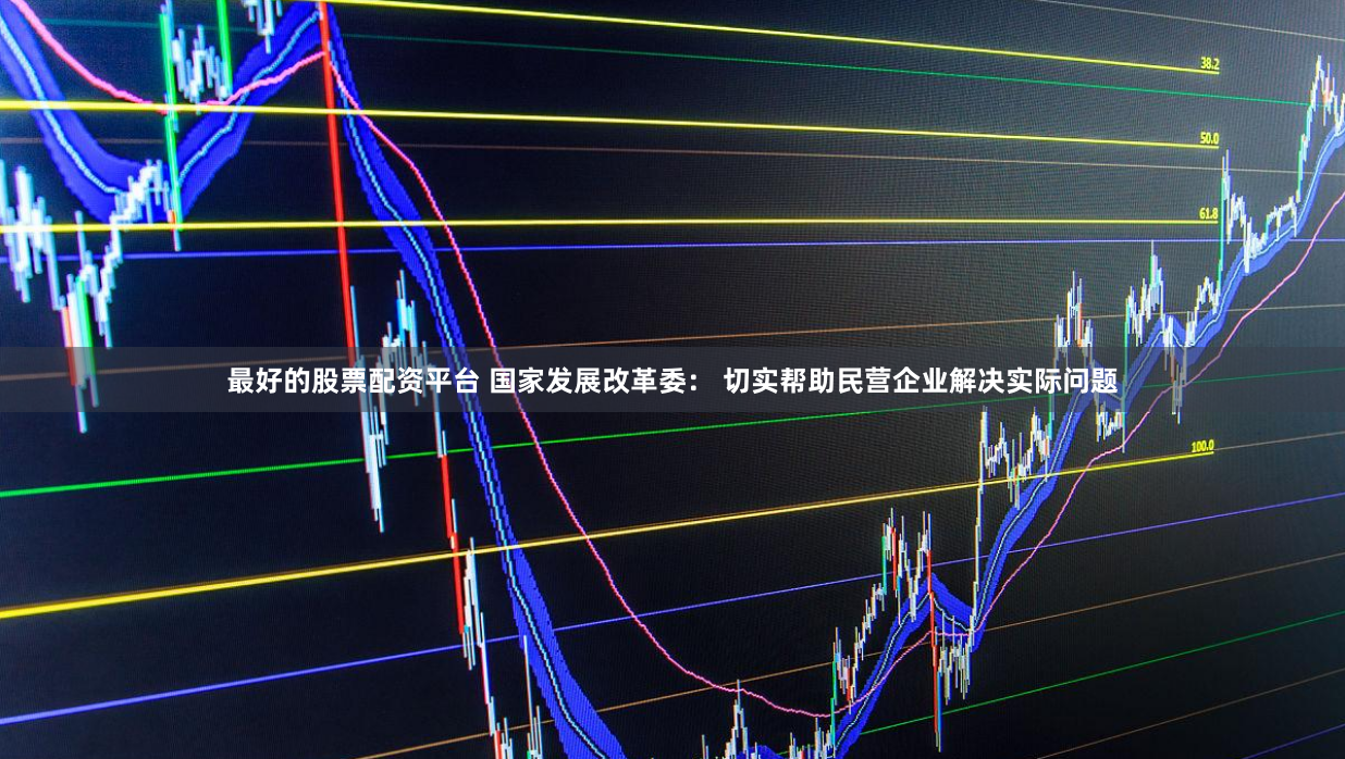最好的股票配资平台 国家发展改革委： 切实帮助民营企业解决实际问题