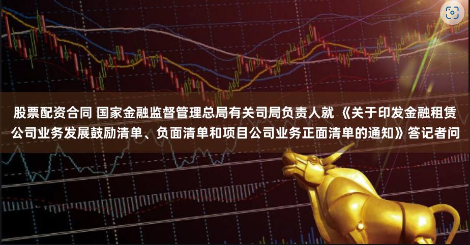 股票配资合同 国家金融监督管理总局有关司局负责人就 《关于印发金融租赁公司业务发展鼓励清单、负面清单和项目公司业务正面清单的通知》答记者问