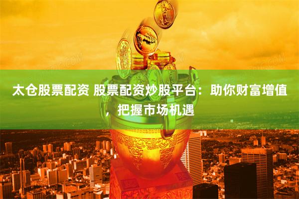 太仓股票配资 股票配资炒股平台：助你财富增值，把握市场机遇