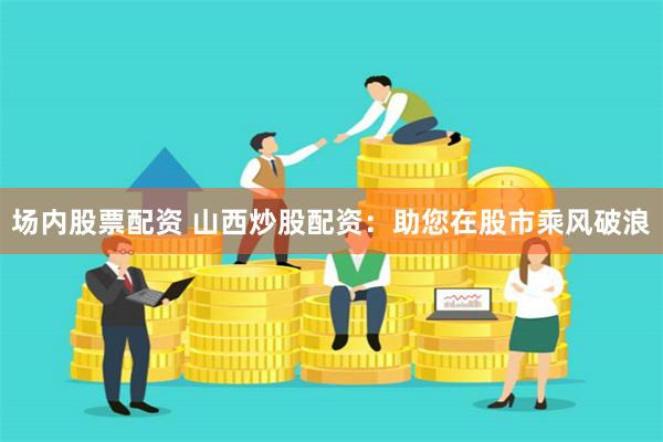 场内股票配资 山西炒股配资：助您在股市乘风破浪