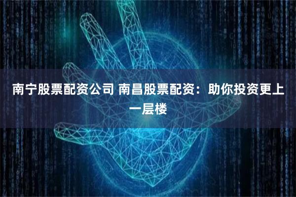 南宁股票配资公司 南昌股票配资：助你投资更上一层楼