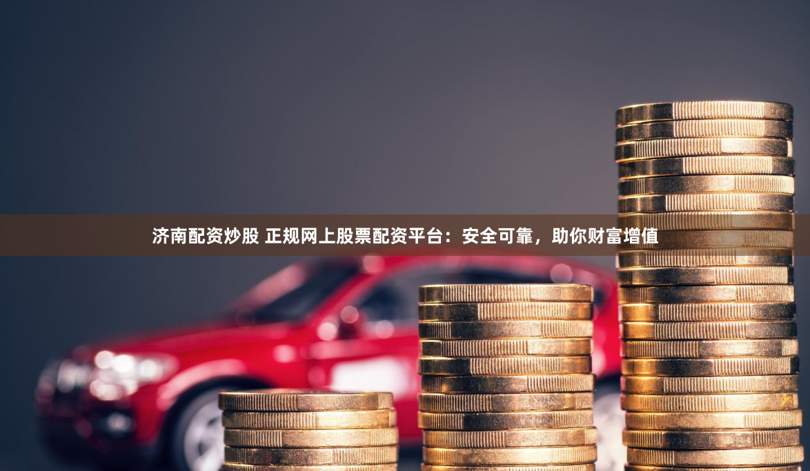济南配资炒股 正规网上股票配资平台：安全可靠，助你财富增值