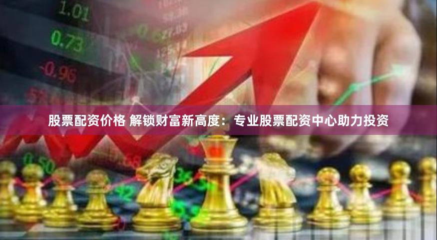 股票配资价格 解锁财富新高度：专业股票配资中心助力投资
