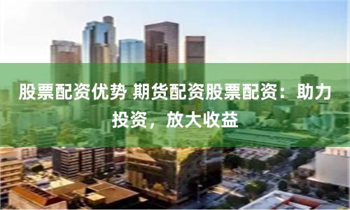 股票配资优势 期货配资股票配资：助力投资，放大收益