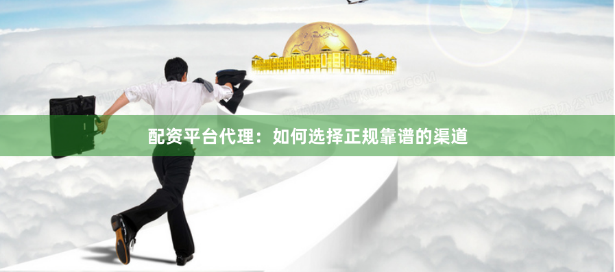 配资平台代理：如何选择正规靠谱的渠道