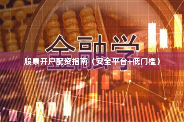 股票开户配资指南（安全平台+低门槛）